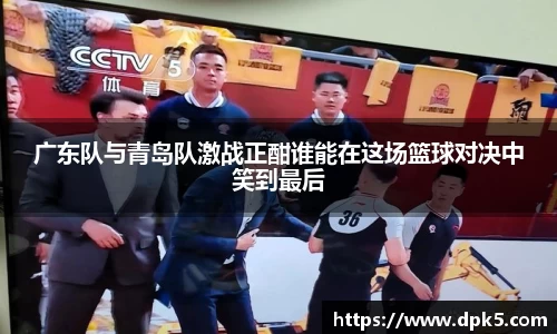 广东队与青岛队激战正酣谁能在这场篮球对决中笑到最后