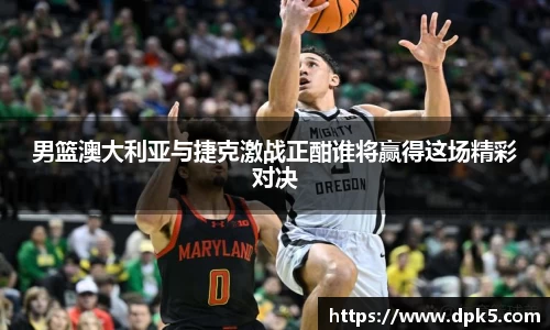 男篮澳大利亚与捷克激战正酣谁将赢得这场精彩对决